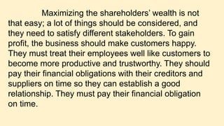 Maximizing the shareholders’ wealth is not
that easy; a lot of things should be considered, and
they need to satisfy different stakeholders. To gain
profit, the business should make customers happy.
They must treat their employees well like customers to
become more productive and trustworthy. They should
pay their financial obligations with their creditors and
suppliers on time so they can establish a good
relationship. They must pay their financial obligation
on time.
 