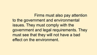 Firms must also pay attention
to the government and environmental
issues. They must comply with the
government and legal requirements. They
must see that they will not have a bad
effect on the environment.
 