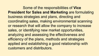 Some of the responsibilities of Vice
President for Sales and Marketing are formulating
business strategies and plans, directing and
coordinating sales, making environmental scanning
or research that will allow the company to increase
sales, or identifying new market opportunities,
analyzing and assessing the effectiveness and
efficiency of the plans, methods and strategies
applied and establishing a good relationship with
customers and distributors.
 