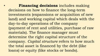 • Financing decisions includes making
decisions on how to finance the long-term
investments (expansions or acquisition of new
land) and working capital which deals with the
day-to-day operations of the company
(payment of rent and utilities, purchase of raw
materials). The finance manager must
determine the right capital structure of the
company. Capital structure refers to how much
the total asset is financed by the debt (like
loans) or equity (like stocks or bonds).
 