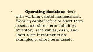 • Operating decisions deals
with working capital management.
Working capital refers to short-term
assets and short-term liabilities.
Inventory, receivables, cash, and
short-term investments are
examples of short-term assets.
 