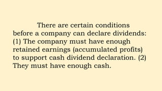 There are certain conditions
before a company can declare dividends:
(1) The company must have enough
retained earnings (accumulated profits)
to support cash dividend declaration. (2)
They must have enough cash.
 