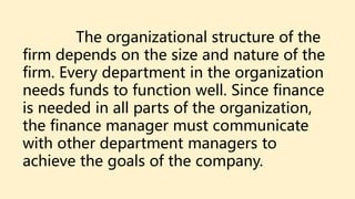The organizational structure of the
firm depends on the size and nature of the
firm. Every department in the organization
needs funds to function well. Since finance
is needed in all parts of the organization,
the finance manager must communicate
with other department managers to
achieve the goals of the company.
 