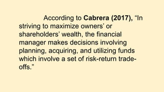 According to Cabrera (2017), “In
striving to maximize owners’ or
shareholders’ wealth, the financial
manager makes decisions involving
planning, acquiring, and utilizing funds
which involve a set of risk-return trade-
offs.”
 