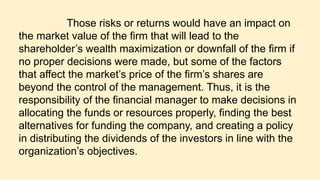 Those risks or returns would have an impact on
the market value of the firm that will lead to the
shareholder’s wealth maximization or downfall of the firm if
no proper decisions were made, but some of the factors
that affect the market’s price of the firm’s shares are
beyond the control of the management. Thus, it is the
responsibility of the financial manager to make decisions in
allocating the funds or resources properly, finding the best
alternatives for funding the company, and creating a policy
in distributing the dividends of the investors in line with the
organization’s objectives.
 