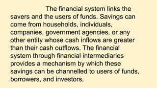 The financial system links the
savers and the users of funds. Savings can
come from households, individuals,
companies, government agencies, or any
other entity whose cash inflows are greater
than their cash outflows. The financial
system through financial intermediaries
provides a mechanism by which these
savings can be channelled to users of funds,
borrowers, and investors.
 