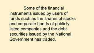 Some of the financial
instruments issued by users of
funds such as the shares of stocks
and corporate bonds of publicly
listed companies and the debt
securities issued by the National
Government has traded.
 