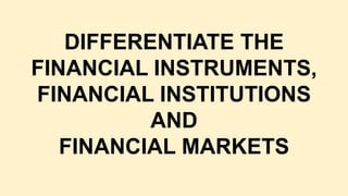 DIFFERENTIATE THE
FINANCIAL INSTRUMENTS,
FINANCIAL INSTITUTIONS
AND
FINANCIAL MARKETS
 