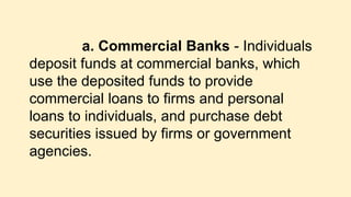 a. Commercial Banks - Individuals
deposit funds at commercial banks, which
use the deposited funds to provide
commercial loans to firms and personal
loans to individuals, and purchase debt
securities issued by firms or government
agencies.
 