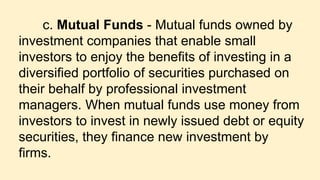 c. Mutual Funds - Mutual funds owned by
investment companies that enable small
investors to enjoy the benefits of investing in a
diversified portfolio of securities purchased on
their behalf by professional investment
managers. When mutual funds use money from
investors to invest in newly issued debt or equity
securities, they finance new investment by
firms.
 