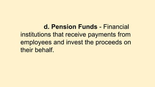 d. Pension Funds - Financial
institutions that receive payments from
employees and invest the proceeds on
their behalf.
 