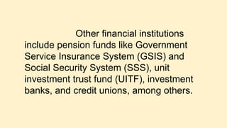Other financial institutions
include pension funds like Government
Service Insurance System (GSIS) and
Social Security System (SSS), unit
investment trust fund (UITF), investment
banks, and credit unions, among others.
 