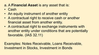 a. A Financial Asset is any asset that is:
• Cash
• An equity instrument of another entity
• A contractual right to receive cash or another
financial asset from another entity.
• A contractual right to exchange instruments with
another entity under conditions that are potentially
favorable. (IAS 32.11)
Examples: Notes Receivable, Loans Receivable,
Investment in Stocks, Investment in Bonds
 