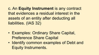 c. An Equity Instrument is any contract
that evidences a residual interest in the
assets of an entity after deducting all
liabilities. (IAS 32)
• Examples: Ordinary Share Capital,
Preference Share Capital
• Identify common examples of Debt and
Equity Instruments.
 