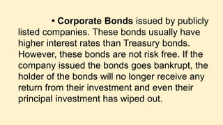 • Corporate Bonds issued by publicly
listed companies. These bonds usually have
higher interest rates than Treasury bonds.
However, these bonds are not risk free. If the
company issued the bonds goes bankrupt, the
holder of the bonds will no longer receive any
return from their investment and even their
principal investment has wiped out.
 