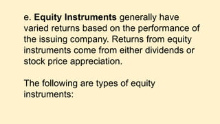 e. Equity Instruments generally have
varied returns based on the performance of
the issuing company. Returns from equity
instruments come from either dividends or
stock price appreciation.
The following are types of equity
instruments:
 