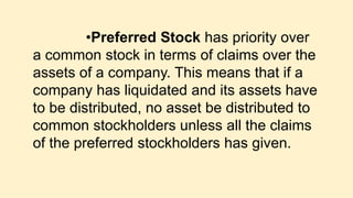 •Preferred Stock has priority over
a common stock in terms of claims over the
assets of a company. This means that if a
company has liquidated and its assets have
to be distributed, no asset be distributed to
common stockholders unless all the claims
of the preferred stockholders has given.
 
