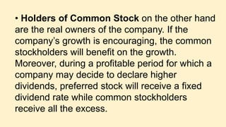 • Holders of Common Stock on the other hand
are the real owners of the company. If the
company’s growth is encouraging, the common
stockholders will benefit on the growth.
Moreover, during a profitable period for which a
company may decide to declare higher
dividends, preferred stock will receive a fixed
dividend rate while common stockholders
receive all the excess.
 