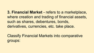 3. Financial Market - refers to a marketplace,
where creation and trading of financial assets,
such as shares, debentures, bonds,
derivatives, currencies, etc. take place.
Classify Financial Markets into comparative
groups:
 