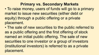 Primary vs. Secondary Markets
• To raise money, users of funds will go to a primary
market to issue new securities (either debt or
equity) through a public offering or a private
placement.
• The sale of new securities to the public referred to
as a public offering and the first offering of stock
named an initial public offering. The sale of new
securities to one investor or a group of investors
(institutional investors) is referred to as a private
placement.
 