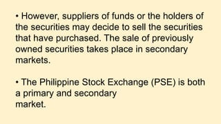 • However, suppliers of funds or the holders of
the securities may decide to sell the securities
that have purchased. The sale of previously
owned securities takes place in secondary
markets.
• The Philippine Stock Exchange (PSE) is both
a primary and secondary
market.
 
