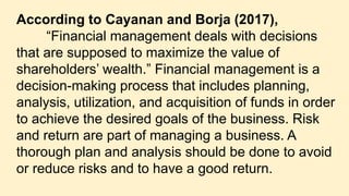 According to Cayanan and Borja (2017),
“Financial management deals with decisions
that are supposed to maximize the value of
shareholders’ wealth.” Financial management is a
decision-making process that includes planning,
analysis, utilization, and acquisition of funds in order
to achieve the desired goals of the business. Risk
and return are part of managing a business. A
thorough plan and analysis should be done to avoid
or reduce risks and to have a good return.
 