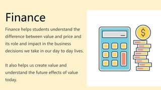 Finance
Finance helps students understand the
difference between value and price and
its role and impact in the business
decisions we take in our day to day lives.
It also helps us create value and
understand the future effects of value
today.
 