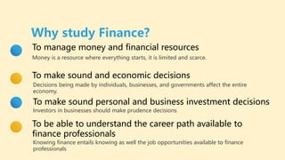 To make sound and economic decisions
Decisions being made by individuals, businesses, and governments affect the entire
economy.
To make sound personal and business investment decisions
Investors in businesses should make prudence decisions
To manage money and financial resources
Money is a resource where everything starts, it is limited and scarce.
Why study Finance?
To be able to understand the career path available to
finance professionals
Knowing finance entails knowing as well the job opportunities available to finance
professionals
 