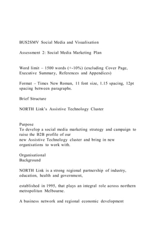 BUS2SMV Social Media and Visualisation
Assessment 2: Social Media Marketing Plan
Word limit – 1500 words (+-10%) (excluding Cover Page,
Executive Summary, References and Appendices)
Format – Times New Roman, 11 font size, 1.15 spacing, 12pt
spacing between paragraphs.
Brief Structure
NORTH Link’s Assistive Technology Cluster
Purpose
To develop a social media marketing strategy and campaign to
raise the B2B profile of our
new Assistive Technology cluster and bring in new
organisations to work with.
Organisational
Background
NORTH Link is a strong regional partnership of industry,
education, health and government,
established in 1995, that plays an integral role across northern
metropolitan Melbourne.
A business network and regional economic development
 
