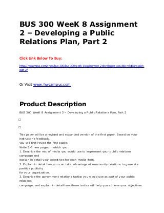 BUS 300 WeeK 8 Assignment
2 – Developing a Public
Relations Plan, Part 2
Click Link Below To Buy:
http://hwcampus.com/shop/bus-300/bus-300-week-8-assignment-2-developing-a-public-relations-plan-
part-2/
Or Visit www.hwcampus.com
Product Description
BUS 300 WeeK 8 Assignment 2 – Developing a Public Relations Plan, Part 2
 
 
This paper will be a revised and expanded version of the first paper. Based on your
instructor’s feedback,
you will first revise the first paper.
Write 5-6 new pages in which you:
1. Describe the mix of media you would use to implement your public relations
campaign and
explain in detail your objectives for each media form.
2. Explain in detail how you can take advantage of community relations to generate
positive publicity
for your organization.
3. Describe the government relations tactics you would use as part of your public
relations
campaign, and explain in detail how these tactics will help you achieve your objectives.
 