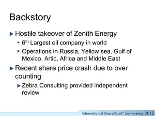Backstory
 Hostile   takeover of Zenith Energy
   6th Largest oil company in world
   Operations in Russia, Yellow sea, Gulf of
    Mexico, Artic, Africa and Middle East
 Recentshare price crash due to over
 counting
   Zebra Consulting provided independent
    review
 