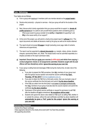 Tasks - Methodology
Your tasks are as follows:
a) Form a group with maximum 4 members (with one member elected as the project leader).
b) Decide what product(s) – physical or services – that your group will sell for the duration of the
project.
c) Next, discuss which charity organization that your group would like to support i.e. donate all
profits earned to it. It is useful to ask yourself these questions when considering part (c):
- What cause would my group consider to be worthy or important of supporting?; and
- Why is the cause worthy of our support?
d) At the end of the project, you will submit a charity drive project report in softcopy form. This
report documents and details all decisions made by the group as well as the results obtained.
e) The report should not exceed 20 pages in length (excluding cover page, table of contents,
references and appendices).
f) The report must be supported by relevant documents e.g. receipts, videos, photos, donation
cheques, sponsorship letters, etc. (Note: The receipt books must be submitted separately to a
dropbox provided on the report submission date).
g) Important: Ensure that you quote your sources (in APA style) and refrain from copying. I
conduct plagiarism checks on all assignments submitted. Students caught with the said
offence will face disciplinary action. Ignore this warning at your own risk.
h) If your group is selling food and beverages (F&B) during the charity drive, do take note of the
following:
a. If you plan to prepare the F&B yourselves, then ALL members of your group must
take the typhoid vaccine injection and email the vaccine certificate by 12pm,
Thursday, 19th
Nov 2015 to shirmen.tay@taylors.edu.my.
b. If you plan to obtain the F&B from a third party vendor, then you must get a copy of
the vaccine certificate from the third party and submit it by the above deadline.
c. If the F&B you obtain from the third party is not sealed or packaged professionally,
then ALL members of your group must also take the vaccine injection and submit the
certificates by the above deadline.
d. Submission of the typhoid vaccine certificate or request for permission to sell F&B
after the deadline will not be entertained. No exceptions will be made!
e. Students who ignore the above rules related to F&B (such as selling F&B, whether in
or outside the campus, without the said certificates submitted by above deadline) will
automatically be given a “Fail” grade for this project. Ignore this warning at
your own risk!
Submission Requirement
- Charity Drive Report (softcopy)
- Video segments relevant to the charity drive event (with YouTube links provided)
- All supporting documents
2
 