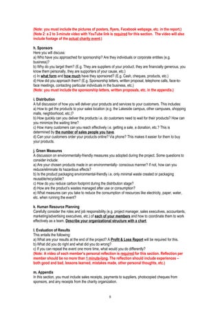 (Note: you must include the pictures of posters, flyers, Facebook webpage, etc. in the report.)
(Note 2: a 2 to 3-minute video with YouTube link is required for this section. The video will also
include footage of the actual charity event.)
h. Sponsors
Here you will discuss:
a) Who have you approached for sponsorship? Are they individuals or corporate entities (e.g.
business)?
b) Why do you target them? (E.g. They are suppliers of your product, they are financially generous, you
know them personally, they are supporters of your cause, etc.)
c) In what form and how much have they sponsored? (E.g. Cash, cheques, products, etc.)
d) How did you approach them? (E.g. Sponsorship letters, written proposal, telephone calls, face-to-
face meetings, contacting particular individuals in the business, etc.)
(Note: you must include the sponsorship letters, written proposals, etc. in the appendix.)
i. Distribution
A full discussion of how you will deliver your products and services to your customers. This includes:
a) How to get the products to your sales location (e.g. the Lakeside campus, other campuses, shopping
malls, neighborhood, etc.)?
b) How quickly can you deliver the products i.e. do customers need to wait for their products? How can
you minimize the waiting time?
c) How many customers can you reach effectively i.e. getting a sale, a donation, etc.? This is
determined by the number of sales people you have.
d) Can your customers order your products online? Via phone? This makes it easier for them to buy
your products.
j. Green Measures
A discussion on environmentally-friendly measures you adopted during the project. Some questions to
consider include:
a) Are your chosen products made in an environmentally- conscious manner? If not, how can you
reduce/eliminate its hazardous effects?
b) Is the product packaging environmental-friendly i.e. only minimal waste created or packaging
reusable/recyclable?
c) How do you reduce carbon footprint during the distribution stage?
d) How are the product’s wastes managed after use or consumption?
e) What measures can you take to reduce the consumption of resources like electricity, paper, water,
etc. when running the event?
k. Human Resource Planning
Carefully consider the roles and job responsibility (e.g. project manager, sales executives, accountants,
marketing/advertising executives, etc.) of each of your members and how to coordinate them to work
effectively as a team. Describe your organizational structure with a chart.
l. Evaluation of Results
This entails the following:
a) What are your results at the end of the project? A Profit & Loss Report will be required for this.
b) What did you do right and what did you do wrong?
c) If you can repeat the event one more time, what would you do differently?
(Note: A video of each member’s personal reflection is required for this section. Reflection per
member should be no more than 1 minute-long. The reflection should include experiences –
both good and bad, lessons learned, mistakes made, other personal thoughts, etc.)
m. Appendix
In this section, you must include sales receipts, payments to suppliers, photocopied cheques from
sponsors, and any receipts from the charity organization.
8
 