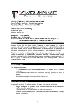 SCHOOL OF ARCHITECTURE, BUILDING AND DESIGN
Centre for Modern Architecture Studies in Southeast Asia
Foundation of Natural & Built Environments (FNBE)
Introduction to Business [BUS30104]
Prerequisite: None
Lecturer: Tay Shir Men
Final Project: Charity Drive Event
30% Group Work + 10% Individual
Submission: Charity Drive Week – Monday to Friday, 30th
Nov to 4th
Dec, 2015 (week 17)
Charity Drive Report – Thursday, 10th
December 2015 (Week 18)
Introduction
Business students often learn about business management or product marketing in a traditional
classroom setting. Unfortunately, this pedagogical method suffers from a major drawback since it does
not provide students with the practical experiences that are equally important as their theoretical
counterpart. As a consequence, students’ mastery in these topics is superficial and thus incomplete.
To address this shortcoming, this project gives the students an opportunity to run a mock business
venture and thereby gain the relevant practical experiences. In addition, it also fulfils another learning
objective i.e. to comprehend the social responsibilities of a business and discharge them effectively. For
this last purpose, the students will donate 100% of the profits earned from the project to a charitable
organization of their choice.
Objectives of Project
The objectives of this project:
• To encourage students to think creatively and strategically in the course of starting and running
a business.
• Understand the roles of human resources management, marketing, operations and finance in
business.
• Understand the social and ethical responsibilities of a business
Learning Outcomes of Project
On successful completion of this project, students will be able to demonstrate the following:
• Describe and analyse the theories of human resources management, marketing, production
and finance and their applications.
• Explain the ethical and social responsibility issues faced by businesses.
• Undertake leadership roles and make quality decisions/judgments in the context of simulated
business environments.
1
 