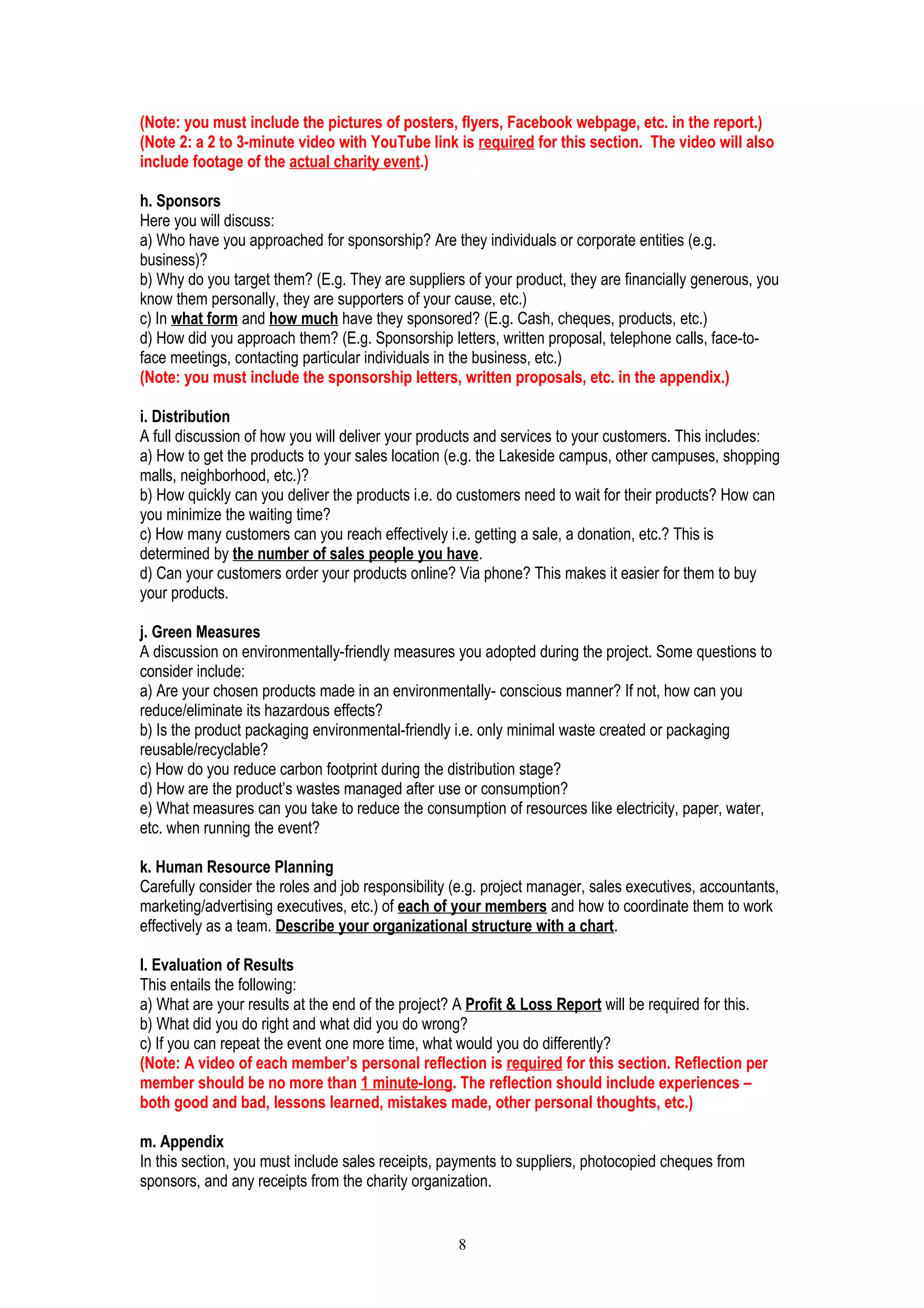 (Note: you must include the pictures of posters, flyers, Facebook webpage, etc. in the report.)
(Note 2: a 2 to 3-minute video with YouTube link is required for this section. The video will also
include footage of the actual charity event.)
h. Sponsors
Here you will discuss:
a) Who have you approached for sponsorship? Are they individuals or corporate entities (e.g.
business)?
b) Why do you target them? (E.g. They are suppliers of your product, they are financially generous, you
know them personally, they are supporters of your cause, etc.)
c) In what form and how much have they sponsored? (E.g. Cash, cheques, products, etc.)
d) How did you approach them? (E.g. Sponsorship letters, written proposal, telephone calls, face-to-
face meetings, contacting particular individuals in the business, etc.)
(Note: you must include the sponsorship letters, written proposals, etc. in the appendix.)
i. Distribution
A full discussion of how you will deliver your products and services to your customers. This includes:
a) How to get the products to your sales location (e.g. the Lakeside campus, other campuses, shopping
malls, neighborhood, etc.)?
b) How quickly can you deliver the products i.e. do customers need to wait for their products? How can
you minimize the waiting time?
c) How many customers can you reach effectively i.e. getting a sale, a donation, etc.? This is
determined by the number of sales people you have.
d) Can your customers order your products online? Via phone? This makes it easier for them to buy
your products.
j. Green Measures
A discussion on environmentally-friendly measures you adopted during the project. Some questions to
consider include:
a) Are your chosen products made in an environmentally- conscious manner? If not, how can you
reduce/eliminate its hazardous effects?
b) Is the product packaging environmental-friendly i.e. only minimal waste created or packaging
reusable/recyclable?
c) How do you reduce carbon footprint during the distribution stage?
d) How are the product’s wastes managed after use or consumption?
e) What measures can you take to reduce the consumption of resources like electricity, paper, water,
etc. when running the event?
k. Human Resource Planning
Carefully consider the roles and job responsibility (e.g. project manager, sales executives, accountants,
marketing/advertising executives, etc.) of each of your members and how to coordinate them to work
effectively as a team. Describe your organizational structure with a chart.
l. Evaluation of Results
This entails the following:
a) What are your results at the end of the project? A Profit & Loss Report will be required for this.
b) What did you do right and what did you do wrong?
c) If you can repeat the event one more time, what would you do differently?
(Note: A video of each member’s personal reflection is required for this section. Reflection per
member should be no more than 1 minute-long. The reflection should include experiences –
both good and bad, lessons learned, mistakes made, other personal thoughts, etc.)
m. Appendix
In this section, you must include sales receipts, payments to suppliers, photocopied cheques from
sponsors, and any receipts from the charity organization.
8
 
