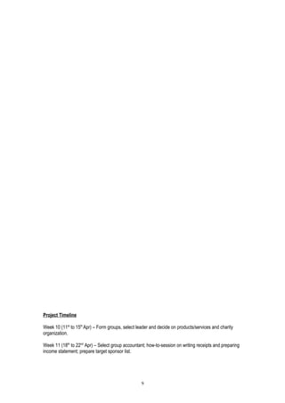 Project Timeline
Week 10 (11st
to 15th
Apr) – Form groups, select leader and decide on products/services and charity
organization.
Week 11 (18th
to 22nd
Apr) – Select group accountant; how-to-session on writing receipts and preparing
income statement; prepare target sponsor list.
9
 