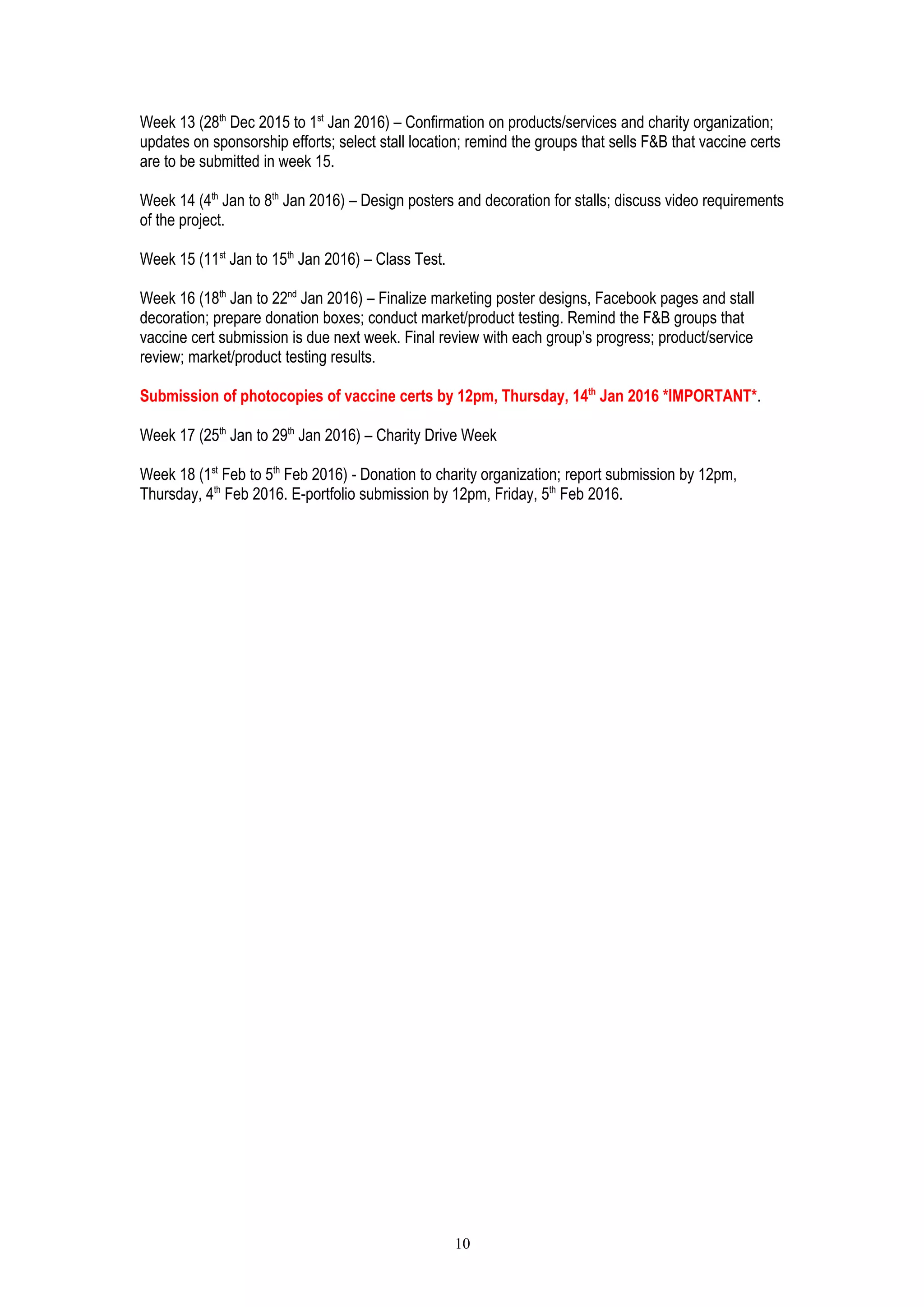 Week 13 (28th
Dec 2015 to 1st
Jan 2016) – Confirmation on products/services and charity organization;
updates on sponsorship efforts; select stall location; remind the groups that sells F&B that vaccine certs
are to be submitted in week 15.
Week 14 (4th
Jan to 8th
Jan 2016) – Design posters and decoration for stalls; discuss video requirements
of the project.
Week 15 (11st
Jan to 15th
Jan 2016) – Class Test.
Week 16 (18th
Jan to 22nd
Jan 2016) – Finalize marketing poster designs, Facebook pages and stall
decoration; prepare donation boxes; conduct market/product testing. Remind the F&B groups that
vaccine cert submission is due next week. Final review with each group’s progress; product/service
review; market/product testing results.
Submission of photocopies of vaccine certs by 12pm, Thursday, 14th
Jan 2016 *IMPORTANT*.
Week 17 (25th
Jan to 29th
Jan 2016) – Charity Drive Week
Week 18 (1st
Feb to 5th
Feb 2016) - Donation to charity organization; report submission by 12pm,
Thursday, 4th
Feb 2016. E-portfolio submission by 12pm, Friday, 5th
Feb 2016.
10
 