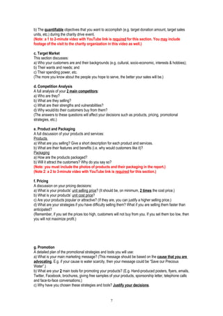 b) The quantifiable objectives that you want to accomplish (e.g. target donation amount, target sales
units, etc.) during the charity drive event.
(Note: a 1 to 2-minute video with YouTube link is required for this section. You may include
footage of the visit to the charity organization in this video as well.)
c. Target Market
This section discusses:
a) Who your customers are and their backgrounds (e.g. cultural, socio-economic, interests & hobbies);
b) Their wants and needs; and
c) Their spending power, etc.
(The more you know about the people you hope to serve, the better your sales will be.)
d. Competition Analysis
A full analysis of your 2 main competitors:
a) Who are they?
b) What are they selling?
c) What are their strengths and vulnerabilities?
d) Why would/do their customers buy from them?
(The answers to these questions will affect your decisions such as products, pricing, promotional
strategies, etc.)
e. Product and Packaging
A full discussion of your products and services:
Products
a) What are you selling? Give a short description for each product and services.
b) What are their features and benefits (i.e. why would customers like it)?
Packaging
a) How are the products packaged?
b) Will it attract the customers? Why do you say so?
(Note: you must include the photos of products and their packaging in the report.)
(Note 2: a 2 to 3-minute video with YouTube link is required for this section.)
f. Pricing
A discussion on your pricing decisions:
a) What is your products’ unit selling price? (It should be, on minimum, 2 times the cost price.)
b) What is your products’ unit cost price?
c) Are your products popular or attractive? (If they are, you can justify a higher selling price.)
d) What are your strategies if you have difficulty selling them? What if you are selling them faster than
anticipated?
(Remember, if you set the prices too high, customers will not buy from you. If you set them too low, then
you will not maximize profit.)
g. Promotion
A detailed plan of the promotional strategies and tools you will use:
a) What is your main marketing message? (This message should be based on the cause that you are
advocating. E.g. if your cause is water scarcity, then your message could be “Save our Precious
Water”.)
b) What are your 2 main tools for promoting your products? (E.g. Hand-produced posters, flyers, emails,
Twitter, Facebook, brochures, giving free samples of your products, sponsorship letter, telephone calls
and face-to-face conversations.)
c) Why have you chosen these strategies and tools? Justify your decisions.
7
 