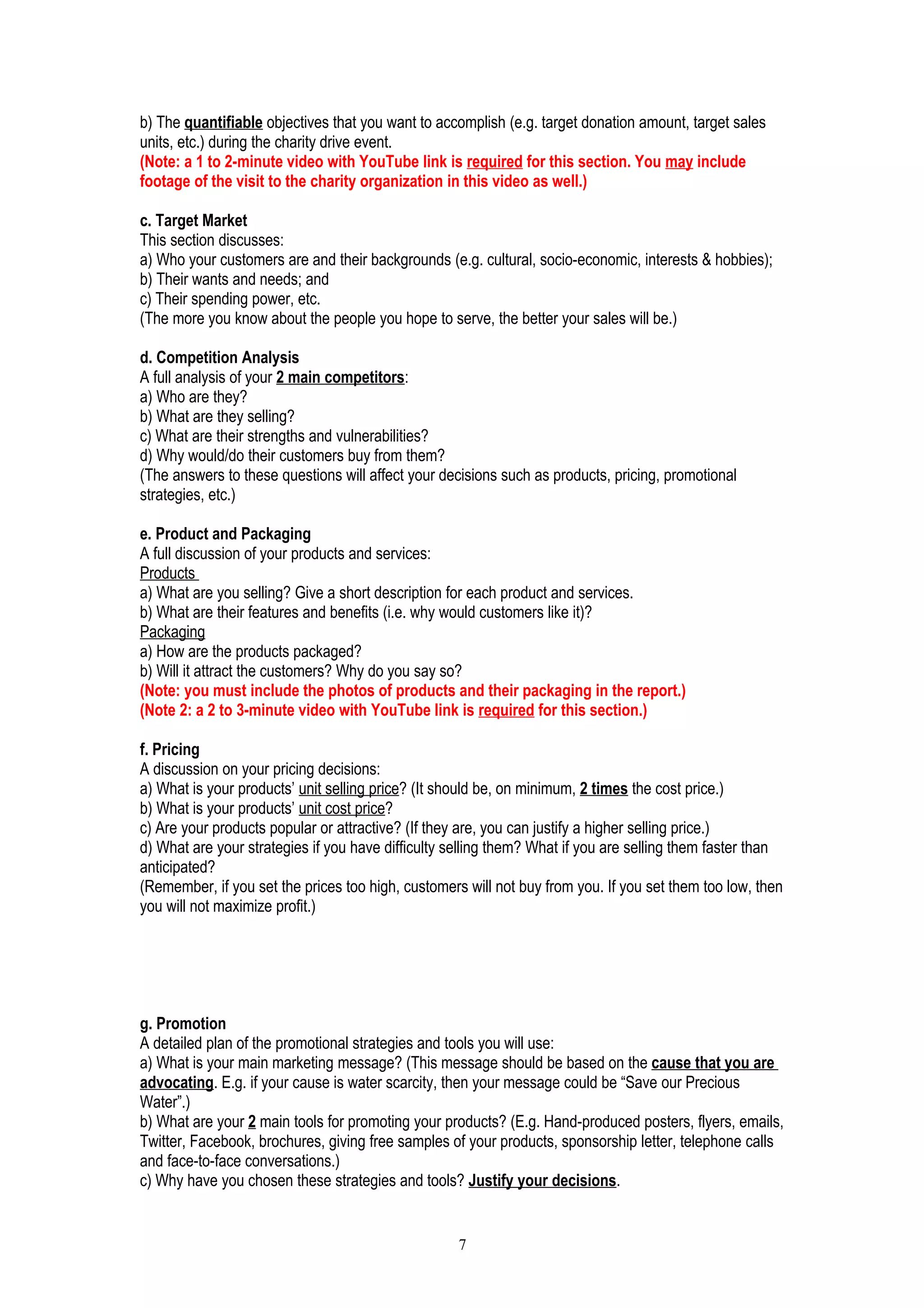 b) The quantifiable objectives that you want to accomplish (e.g. target donation amount, target sales
units, etc.) during the charity drive event.
(Note: a 1 to 2-minute video with YouTube link is required for this section. You may include
footage of the visit to the charity organization in this video as well.)
c. Target Market
This section discusses:
a) Who your customers are and their backgrounds (e.g. cultural, socio-economic, interests & hobbies);
b) Their wants and needs; and
c) Their spending power, etc.
(The more you know about the people you hope to serve, the better your sales will be.)
d. Competition Analysis
A full analysis of your 2 main competitors:
a) Who are they?
b) What are they selling?
c) What are their strengths and vulnerabilities?
d) Why would/do their customers buy from them?
(The answers to these questions will affect your decisions such as products, pricing, promotional
strategies, etc.)
e. Product and Packaging
A full discussion of your products and services:
Products
a) What are you selling? Give a short description for each product and services.
b) What are their features and benefits (i.e. why would customers like it)?
Packaging
a) How are the products packaged?
b) Will it attract the customers? Why do you say so?
(Note: you must include the photos of products and their packaging in the report.)
(Note 2: a 2 to 3-minute video with YouTube link is required for this section.)
f. Pricing
A discussion on your pricing decisions:
a) What is your products’ unit selling price? (It should be, on minimum, 2 times the cost price.)
b) What is your products’ unit cost price?
c) Are your products popular or attractive? (If they are, you can justify a higher selling price.)
d) What are your strategies if you have difficulty selling them? What if you are selling them faster than
anticipated?
(Remember, if you set the prices too high, customers will not buy from you. If you set them too low, then
you will not maximize profit.)
g. Promotion
A detailed plan of the promotional strategies and tools you will use:
a) What is your main marketing message? (This message should be based on the cause that you are
advocating. E.g. if your cause is water scarcity, then your message could be “Save our Precious
Water”.)
b) What are your 2 main tools for promoting your products? (E.g. Hand-produced posters, flyers, emails,
Twitter, Facebook, brochures, giving free samples of your products, sponsorship letter, telephone calls
and face-to-face conversations.)
c) Why have you chosen these strategies and tools? Justify your decisions.
7
 