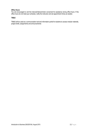 Office Hours
You are encouraged to visit the instructor/lecturer/tutor concerned for assistance during office hours. If the
office hours do not meet your schedule, notify the instructor and set appointment times as needed.
TIMeS
TIMeS will be used as a communication tool and information portal for students to access module materials,
project briefs, assignments and announcements
Introduction to Business (BUS30104): August 2015 2 | P a g e
 