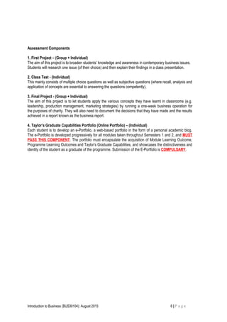 Assessment Components
1. First Project – (Group + Individual)
The aim of this project is to broaden students’ knowledge and awareness in contemporary business issues.
Students will research one issue (of their choice) and then explain their findings in a class presentation.
2. Class Test - (Individual)
This mainly consists of multiple choice questions as well as subjective questions (where recall, analysis and
application of concepts are essential to answering the questions competently).
3. Final Project - (Group + Individual)
The aim of this project is to let students apply the various concepts they have learnt in classrooms (e.g.
leadership, production management, marketing strategies) by running a one-week business operation for
the purposes of charity. They will also need to document the decisions that they have made and the results
achieved in a report known as the business report.
4. Taylor’s Graduate Capabilities Portfolio (Online Portfolio) – (Individual)
Each student is to develop an e-Portfolio, a web-based portfolio in the form of a personal academic blog.
The e-Portfolio is developed progressively for all modules taken throughout Semesters 1 and 2, and MUST
PASS THIS COMPONENT. The portfolio must encapsulate the acquisition of Module Learning Outcome,
Programme Learning Outcomes and Taylor’s Graduate Capabilities, and showcases the distinctiveness and
identity of the student as a graduate of the programme. Submission of the E-Portfolio is COMPULSARY.
Introduction to Business (BUS30104): August 2015 6 | P a g e
 