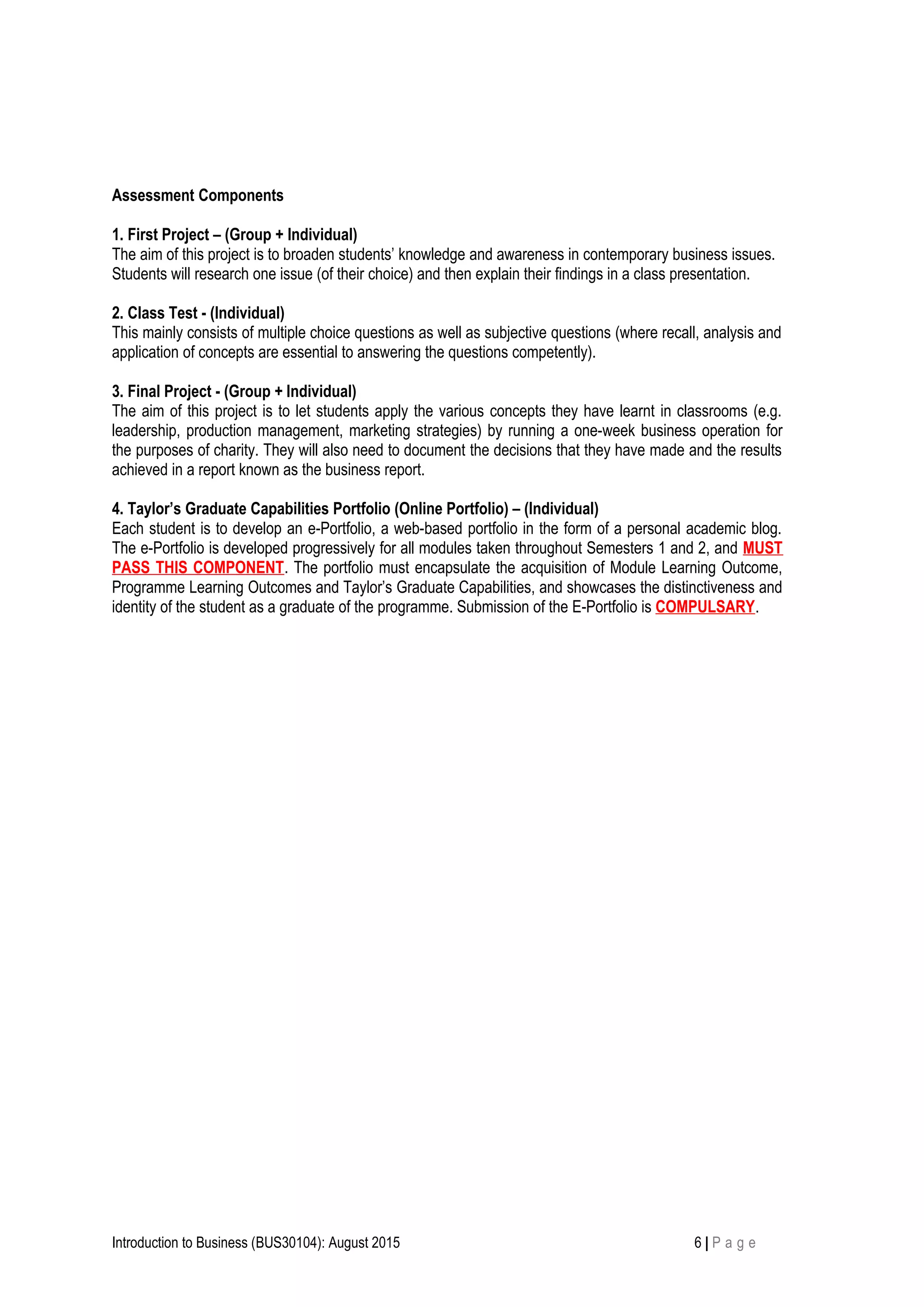 Assessment Components
1. First Project – (Group + Individual)
The aim of this project is to broaden students’ knowledge and awareness in contemporary business issues.
Students will research one issue (of their choice) and then explain their findings in a class presentation.
2. Class Test - (Individual)
This mainly consists of multiple choice questions as well as subjective questions (where recall, analysis and
application of concepts are essential to answering the questions competently).
3. Final Project - (Group + Individual)
The aim of this project is to let students apply the various concepts they have learnt in classrooms (e.g.
leadership, production management, marketing strategies) by running a one-week business operation for
the purposes of charity. They will also need to document the decisions that they have made and the results
achieved in a report known as the business report.
4. Taylor’s Graduate Capabilities Portfolio (Online Portfolio) – (Individual)
Each student is to develop an e-Portfolio, a web-based portfolio in the form of a personal academic blog.
The e-Portfolio is developed progressively for all modules taken throughout Semesters 1 and 2, and MUST
PASS THIS COMPONENT. The portfolio must encapsulate the acquisition of Module Learning Outcome,
Programme Learning Outcomes and Taylor’s Graduate Capabilities, and showcases the distinctiveness and
identity of the student as a graduate of the programme. Submission of the E-Portfolio is COMPULSARY.
Introduction to Business (BUS30104): August 2015 6 | P a g e
 