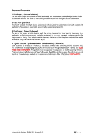 Introduction to Business (BUS30104): January 2015 6 | P a g e
Assessment Components
1. First Project – (Group + Individual)
The aim of this project is to broaden students’ knowledge and awareness in contemporary business issues.
Students will research one issue (of their choice) and then explain their findings in a class presentation.
2. Class Test - (Individual)
This mainly consists of multiple choice questions as well as subjective questions (where recall, analysis and
application of concepts are essential to answering the questions competently).
3. Final Project - (Group + Individual)
The aim of this project is to let students apply the various concepts they have learnt in classrooms (e.g.
leadership, production management, marketing strategies) by running a one-week business operation for
the purposes of charity. They will also need to document the decisions that they have made and the results
achieved in a report known as the business report.
4. Taylor’s Graduate Capabilities Portfolio (Online Portfolio) – (Individual)
Each student is to develop an e-Portfolio, a web-based portfolio in the form of a personal academic blog.
The e-Portfolio is developed progressively for all modules taken throughout Semesters 1 and 2, and MUST
PASS THIS COMPONENT. The portfolio must encapsulate the acquisition of Module Learning Outcome,
Programme Learning Outcomes and Taylor’s Graduate Capabilities, and showcases the distinctiveness and
identity of the student as a graduate of the programme. Submission of the E-Portfolio is COMPULSARY.
 