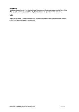Office Hours
You are encouraged to visit the instructor/lecturer/tutor concerned for assistance during office hours. If the
office hours do not meet your schedule, notify the instructor and set appointment times as needed.
TIMeS
TIMeS will be used as a communication tool and information portal for students to access module materials,
project briefs, assignments and announcements
Introduction to Business (BUS30104): January 2015 2 | P a g e
 