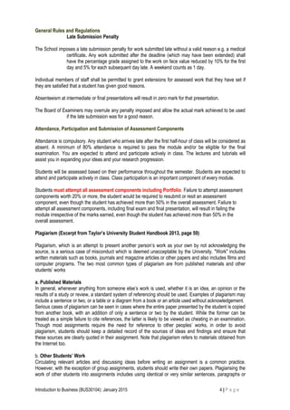 General Rules and Regulations
Late Submission Penalty
The School imposes a late submission penalty for work submitted late without a valid reason e.g. a medical
certificate. Any work submitted after the deadline (which may have been extended) shall
have the percentage grade assigned to the work on face value reduced by 10% for the first
day and 5% for each subsequent day late. A weekend counts as 1 day.
Individual members of staff shall be permitted to grant extensions for assessed work that they have set if
they are satisfied that a student has given good reasons.
Absenteeism at intermediate or final presentations will result in zero mark for that presentation.
The Board of Examiners may overrule any penalty imposed and allow the actual mark achieved to be used
if the late submission was for a good reason.
Attendance, Participation and Submission of Assessment Components
Attendance is compulsory. Any student who arrives late after the first half-hour of class will be considered as
absent. A minimum of 80% attendance is required to pass the module and/or be eligible for the final
examination. You are expected to attend and participate actively in class. The lectures and tutorials will
assist you in expanding your ideas and your research progression.
Students will be assessed based on their performance throughout the semester. Students are expected to
attend and participate actively in class. Class participation is an important component of every module.
Students must attempt all assessment components including Portfolio. Failure to attempt assessment
components worth 20% or more, the student would be required to resubmit or resit an assessment
component, even though the student has achieved more than 50% in the overall assessment. Failure to
attempt all assessment components, including final exam and final presentation, will result in failing the
module irrespective of the marks earned, even though the student has achieved more than 50% in the
overall assessment.
Plagiarism (Excerpt from Taylor’s University Student Handbook 2013, page 59)
Plagiarism, which is an attempt to present another person’s work as your own by not acknowledging the
source, is a serious case of misconduct which is deemed unacceptable by the University. "Work" includes
written materials such as books, journals and magazine articles or other papers and also includes films and
computer programs. The two most common types of plagiarism are from published materials and other
students’ works
a. Published Materials
In general, whenever anything from someone else’s work is used, whether it is an idea, an opinion or the
results of a study or review, a standard system of referencing should be used. Examples of plagiarism may
include a sentence or two, or a table or a diagram from a book or an article used without acknowledgement.
Serious cases of plagiarism can be seen in cases where the entire paper presented by the student is copied
from another book, with an addition of only a sentence or two by the student. While the former can be
treated as a simple failure to cite references, the latter is likely to be viewed as cheating in an examination.
Though most assignments require the need for reference to other peoples’ works, in order to avoid
plagiarism, students should keep a detailed record of the sources of ideas and findings and ensure that
these sources are clearly quoted in their assignment. Note that plagiarism refers to materials obtained from
the Internet too.
b. Other Students’ Work
Circulating relevant articles and discussing ideas before writing an assignment is a common practice.
However, with the exception of group assignments, students should write their own papers. Plagiarising the
work of other students into assignments includes using identical or very similar sentences, paragraphs or
Introduction to Business (BUS30104): January 2015 4 | P a g e
 