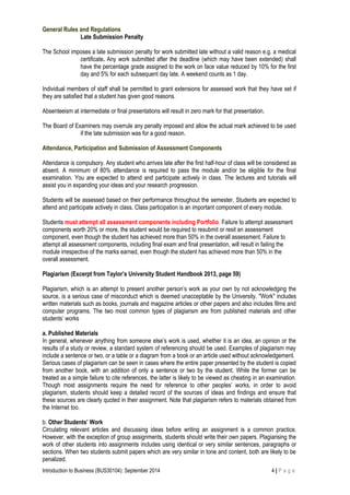 General Rules and Regulations
Late Submission Penalty
The School imposes a late submission penalty for work submitted late without a valid reason e.g. a medical
certificate. Any work submitted after the deadline (which may have been extended) shall
have the percentage grade assigned to the work on face value reduced by 10% for the first
day and 5% for each subsequent day late. A weekend counts as 1 day.
Individual members of staff shall be permitted to grant extensions for assessed work that they have set if
they are satisfied that a student has given good reasons.
Absenteeism at intermediate or final presentations will result in zero mark for that presentation.
The Board of Examiners may overrule any penalty imposed and allow the actual mark achieved to be used
if the late submission was for a good reason.
Attendance, Participation and Submission of Assessment Components
Attendance is compulsory. Any student who arrives late after the first half-hour of class will be considered as
absent. A minimum of 80% attendance is required to pass the module and/or be eligible for the final
examination. You are expected to attend and participate actively in class. The lectures and tutorials will
assist you in expanding your ideas and your research progression.
Students will be assessed based on their performance throughout the semester. Students are expected to
attend and participate actively in class. Class participation is an important component of every module.
Students must attempt all assessment components including Portfolio. Failure to attempt assessment
components worth 20% or more, the student would be required to resubmit or resit an assessment
component, even though the student has achieved more than 50% in the overall assessment. Failure to
attempt all assessment components, including final exam and final presentation, will result in failing the
module irrespective of the marks earned, even though the student has achieved more than 50% in the
overall assessment.
Plagiarism (Excerpt from Taylor’s University Student Handbook 2013, page 59)
Plagiarism, which is an attempt to present another person’s work as your own by not acknowledging the
source, is a serious case of misconduct which is deemed unacceptable by the University. "Work" includes
written materials such as books, journals and magazine articles or other papers and also includes films and
computer programs. The two most common types of plagiarism are from published materials and other
students’ works
a. Published Materials
In general, whenever anything from someone else’s work is used, whether it is an idea, an opinion or the
results of a study or review, a standard system of referencing should be used. Examples of plagiarism may
include a sentence or two, or a table or a diagram from a book or an article used without acknowledgement.
Serious cases of plagiarism can be seen in cases where the entire paper presented by the student is copied
from another book, with an addition of only a sentence or two by the student. While the former can be
treated as a simple failure to cite references, the latter is likely to be viewed as cheating in an examination.
Though most assignments require the need for reference to other peoples’ works, in order to avoid
plagiarism, students should keep a detailed record of the sources of ideas and findings and ensure that
these sources are clearly quoted in their assignment. Note that plagiarism refers to materials obtained from
the Internet too.
b. Other Students’ Work
Circulating relevant articles and discussing ideas before writing an assignment is a common practice.
However, with the exception of group assignments, students should write their own papers. Plagiarising the
work of other students into assignments includes using identical or very similar sentences, paragraphs or
sections. When two students submit papers which are very similar in tone and content, both are likely to be
penalized.
Introduction to Business (BUS30104): September 2014 4 | P a g e
 