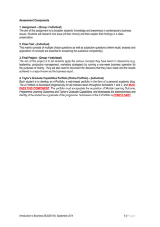 Assessment Components
1. Assignment – (Group + Individual)
The aim of this assignment is to broaden students’ knowledge and awareness in contemporary business
issues. Students will research one issue (of their choice) and then explain their findings in a class
presentation.
2. Class Test - (Individual)
This mainly consists of multiple choice questions as well as subjective questions (where recall, analysis and
application of concepts are essential to answering the questions competently).
3. Final Project - (Group + Individual)
The aim of this project is to let students apply the various concepts they have learnt in classrooms (e.g.
leadership, production management, marketing strategies) by running a one-week business operation for
the purposes of charity. They will also need to document the decisions that they have made and the results
achieved in a report known as the business report.
4. Taylor’s Graduate Capabilities Portfolio (Online Portfolio) – (Individual)
Each student is to develop an e-Portfolio, a web-based portfolio in the form of a personal academic blog.
The e-Portfolio is developed progressively for all modules taken throughout Semesters 1 and 2, and MUST
PASS THIS COMPONENT. The portfolio must encapsulate the acquisition of Module Learning Outcome,
Programme Learning Outcomes and Taylor’s Graduate Capabilities, and showcases the distinctiveness and
identity of the student as a graduate of the programme. Submission of the E-Portfolio is COMPULSARY.
Introduction to Business (BUS30104): September 2014 6 | P a g e
 