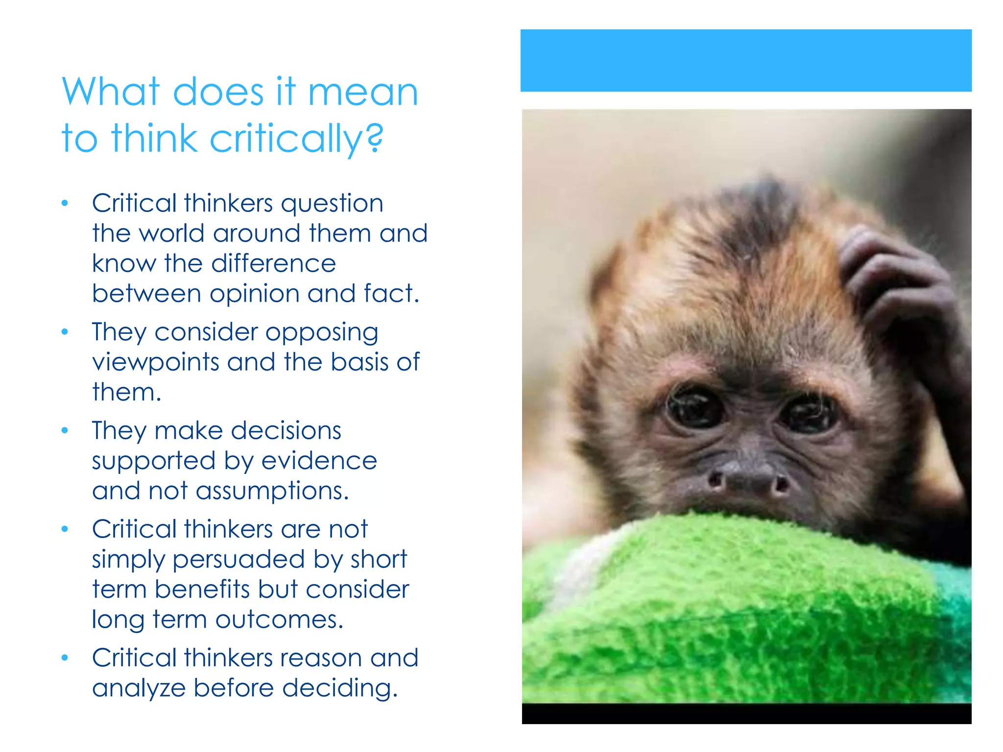 What does it mean
to think critically?
• Critical thinkers question
  the world around them and
  know the difference
  between opinion and fact.
• They consider opposing
  viewpoints and the basis of
  them.
• They make decisions
  supported by evidence
  and not assumptions.
• Critical thinkers are not
  simply persuaded by short
  term benefits but consider
  long term outcomes.
• Critical thinkers reason and
  analyze before deciding.
 