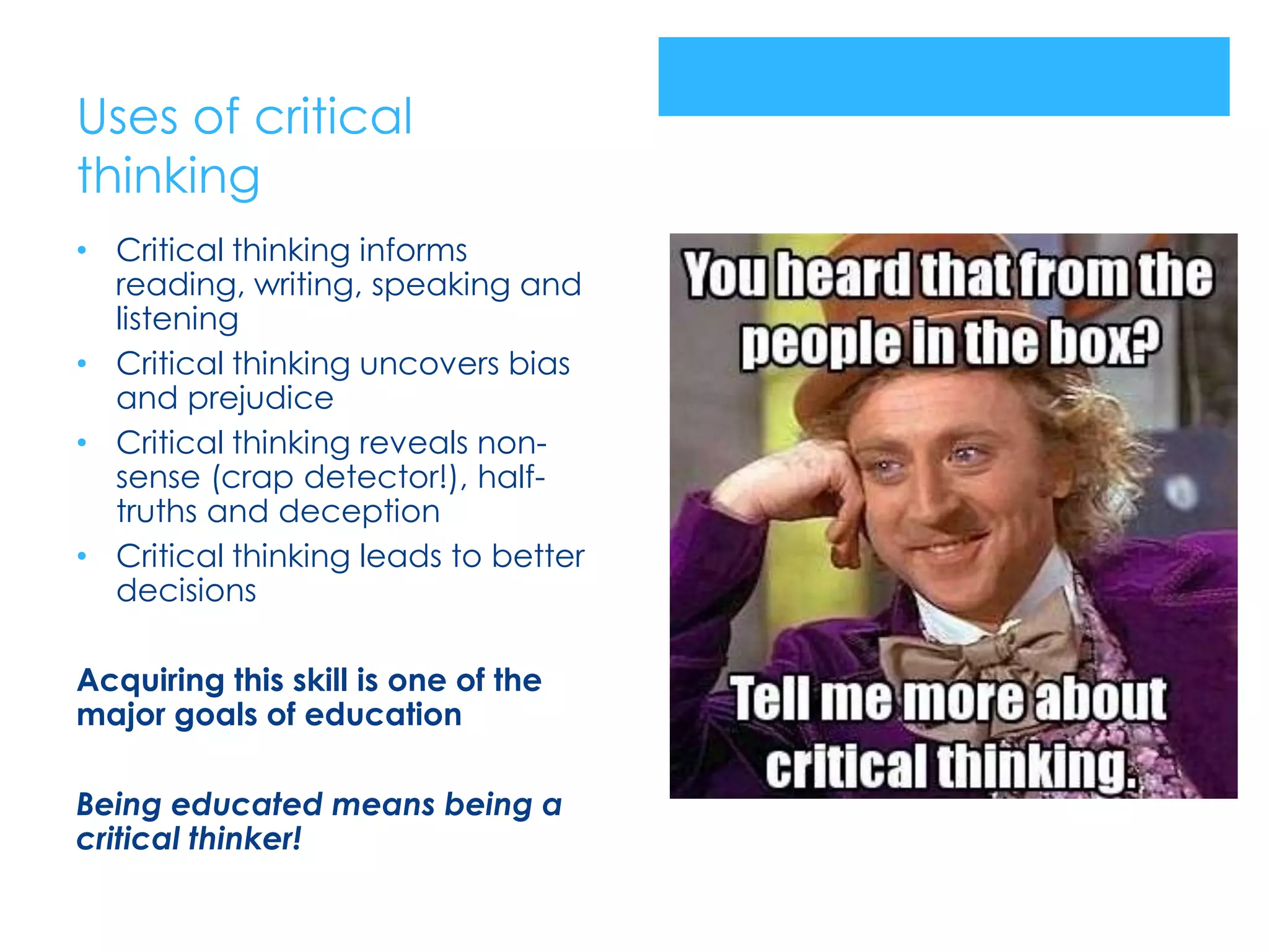 Uses of critical
thinking
• Critical thinking informs
  reading, writing, speaking and
  listening
• Critical thinking uncovers bias
  and prejudice
• Critical thinking reveals non-
  sense (crap detector!), half-
  truths and deception
• Critical thinking leads to better
  decisions

Acquiring this skill is one of the
major goals of education

Being educated means being a
critical thinker!
 