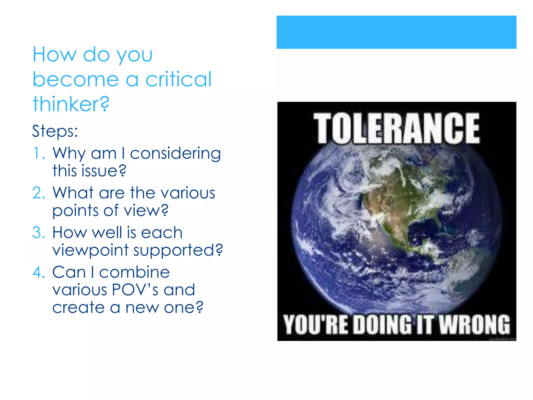 How do you
become a critical
thinker?
Steps:
1. Why am I considering
   this issue?
2. What are the various
   points of view?
3. How well is each
   viewpoint supported?
4. Can I combine
   various POV’s and
   create a new one?
 